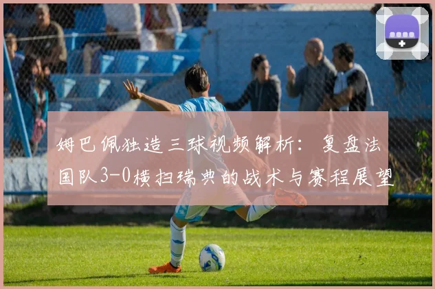 姆巴佩独造三球视频解析：复盘法国队3-0横扫瑞典的战术与赛程展望