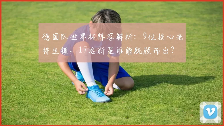 德国队世界杯阵容解析：9位核心老将坐镇，17名新星谁能脱颖而出？