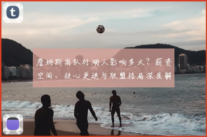 詹姆斯离队对湖人影响多大？薪资空间、核心更迭与联盟格局深度解析