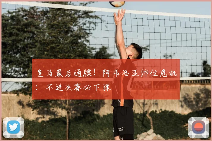 皇马最后通牒！阿韦洛亚帅位危机：不进决赛必下课