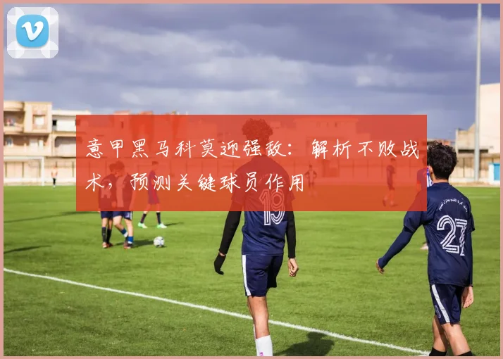 意甲黑马科莫迎强敌：解析不败战术，预测关键球员作用
