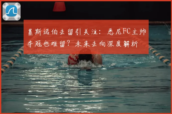 基斯诺伯去留引关注:悉尼FC主帅夺冠也难留?未来去向深度解析