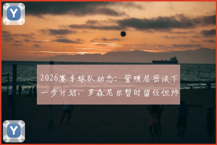 2026赛季球队动态:管理层密谈下一步计划,罗森尼尔暂时留任但帅位存变数