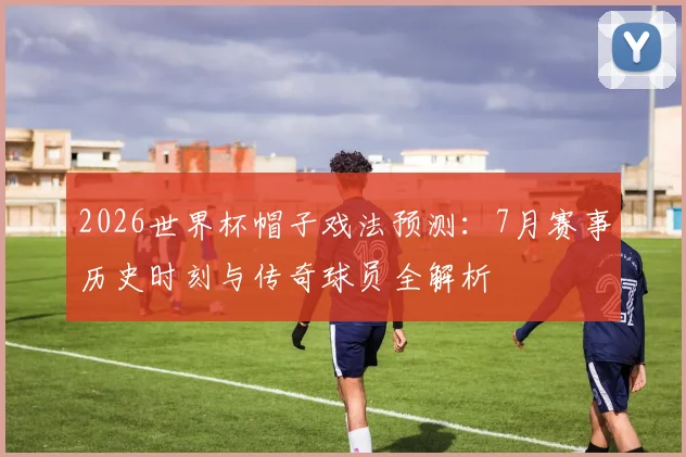 2026世界杯帽子戏法预测：7月赛事历史时刻与传奇球员全解析