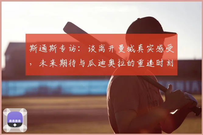 斯通斯专访：谈离开曼城真实感受，未来期待与瓜迪奥拉的重逢时刻