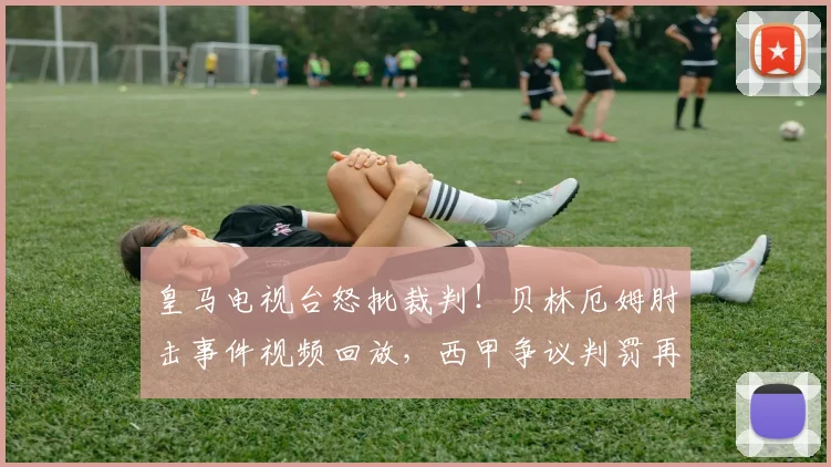 皇马电视台怒批裁判！贝林厄姆肘击事件视频回放，西甲争议判罚再引风波